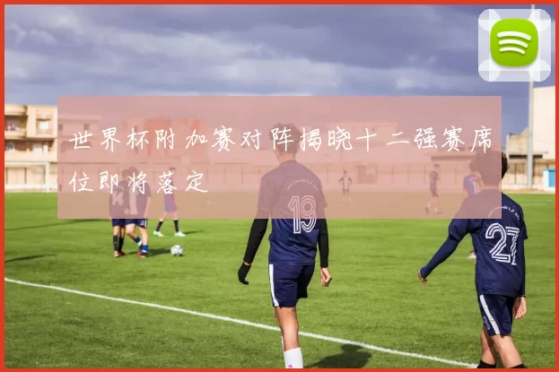 世界杯附加赛对阵揭晓十二强赛席位即将落定