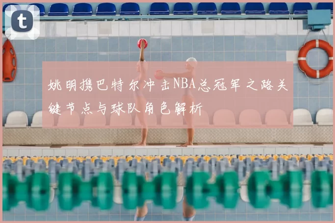 姚明携巴特尔冲击NBA总冠军之路关键节点与球队角色解析