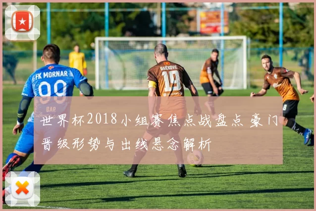 世界杯2018小组赛焦点战盘点 豪门晋级形势与出线悬念解析