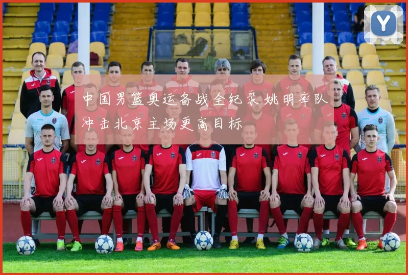 中国男篮奥运备战全纪录 姚明率队冲击北京主场更高目标