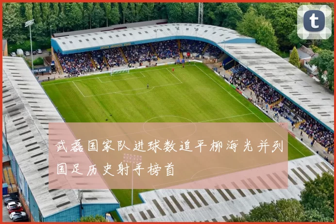 武磊国家队进球数追平柳海光并列国足历史射手榜首