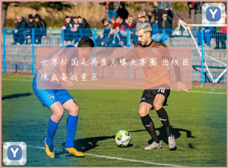 世界杯国足再度无缘决赛圈 出线困境成备战重点