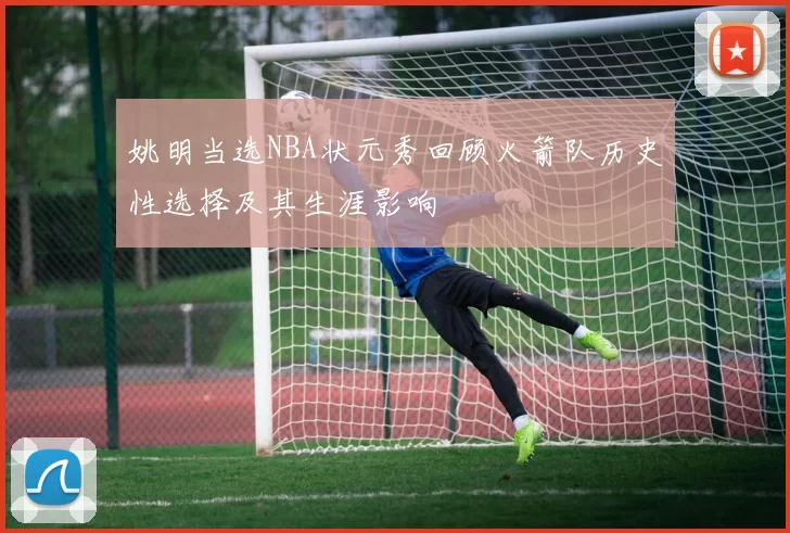 姚明当选NBA状元秀回顾火箭队历史性选择及其生涯影响