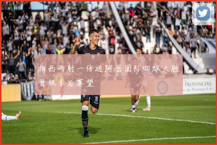 梅西两射一传迈阿密国际四球大胜晋级季后赛望