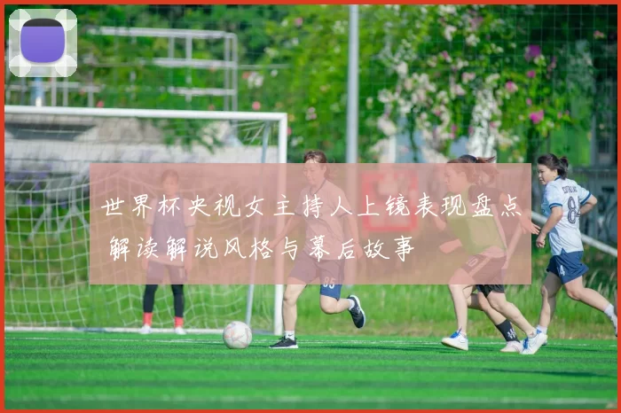 世界杯央视女主持人上镜表现盘点 解读解说风格与幕后故事