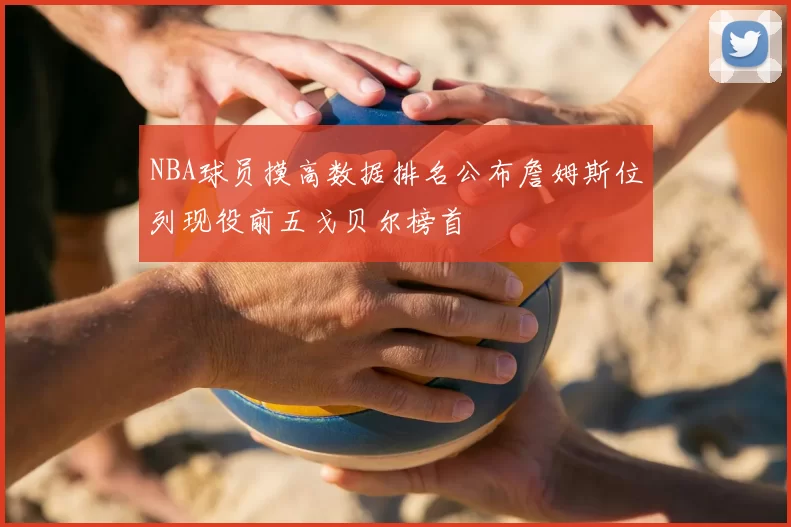 NBA球员摸高数据排名公布詹姆斯位列现役前五戈贝尔榜首