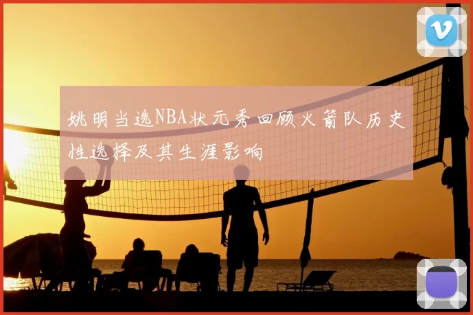 姚明当选NBA状元秀回顾火箭队历史性选择及其生涯影响