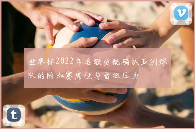 世界杯2022年名额分配确认亚洲球队的附加赛席位与晋级压力
