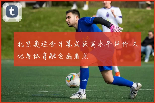 北京奥运会开幕式获高水平评价 文化与体育融合成看点