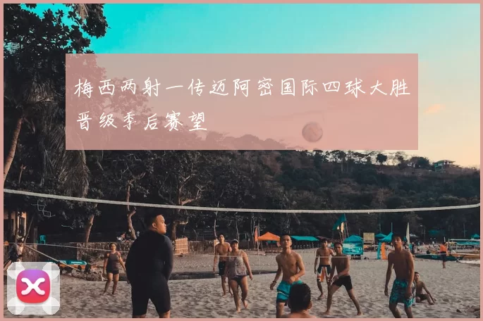 梅西两射一传迈阿密国际四球大胜晋级季后赛望