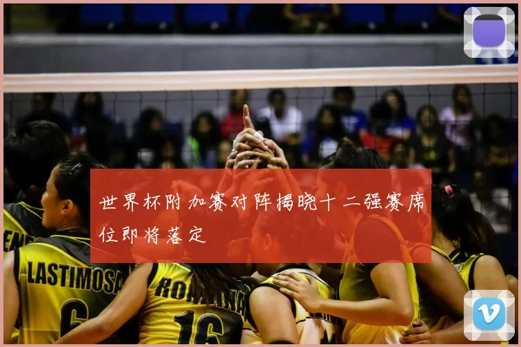 世界杯附加赛对阵揭晓十二强赛席位即将落定