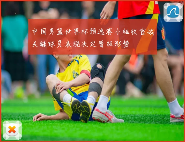 中国男篮世界杯预选赛小组收官战关键球员表现决定晋级形势