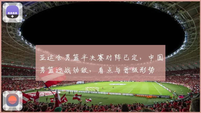 亚运会男篮半决赛对阵已定，中国男篮迎战劲敌，看点与晋级形势