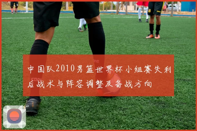 中国队2010男篮世界杯小组赛失利后战术与阵容调整及备战方向