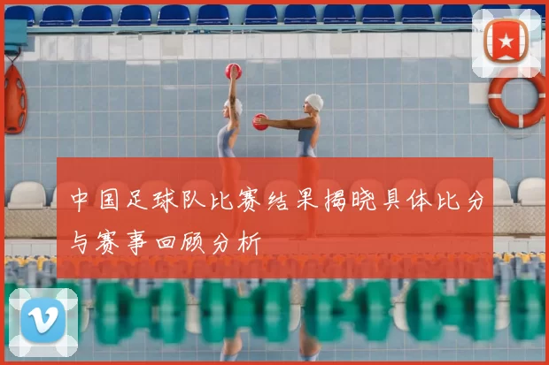中国足球队比赛结果揭晓具体比分与赛事回顾分析