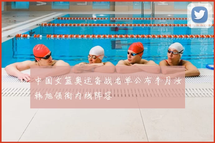 中国女篮奥运备战名单公布李月汝韩旭领衔内线阵容