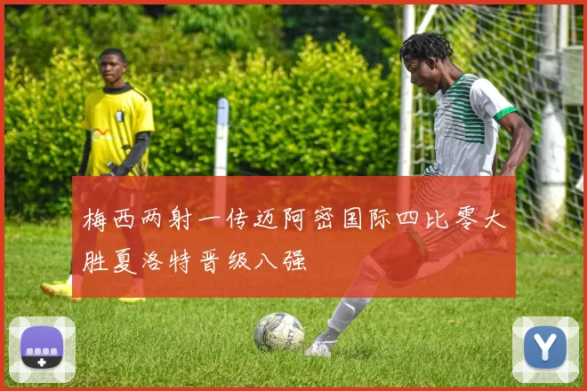 梅西两射一传迈阿密国际四比零大胜夏洛特晋级八强