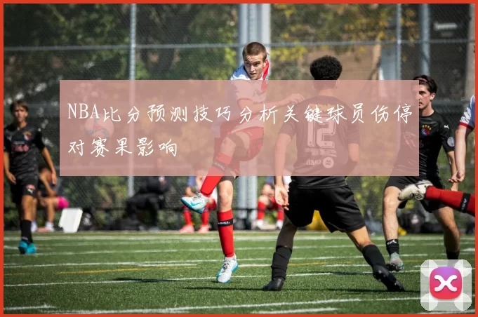 NBA比分预测技巧分析关键球员伤停对赛果影响