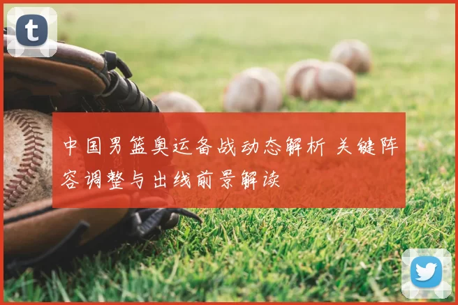 中国男篮奥运备战动态解析 关键阵容调整与出线前景解读