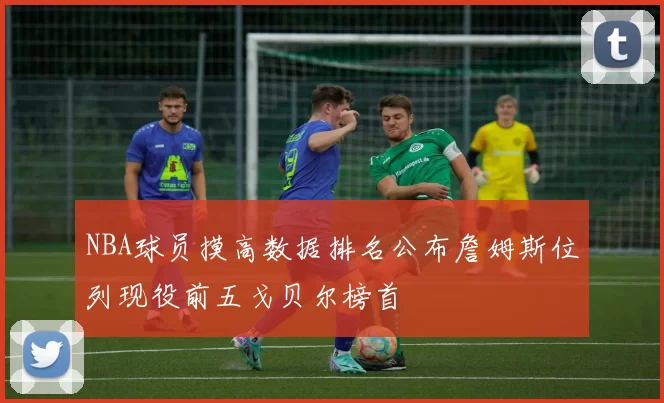 NBA球员摸高数据排名公布詹姆斯位列现役前五戈贝尔榜首