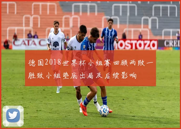 德国2018世界杯小组赛回顾两败一胜致小组垫底出局及后续影响