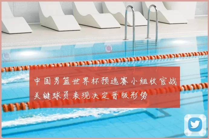 中国男篮世界杯预选赛小组收官战关键球员表现决定晋级形势