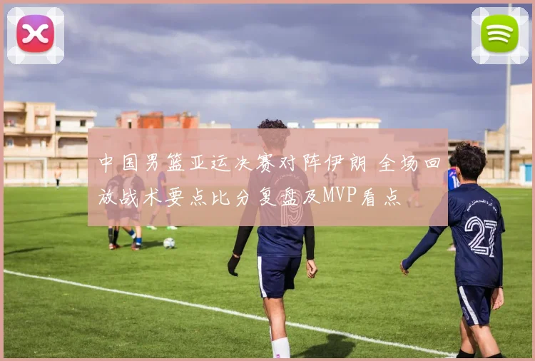 中国男篮亚运决赛对阵伊朗 全场回放战术要点比分复盘及MVP看点