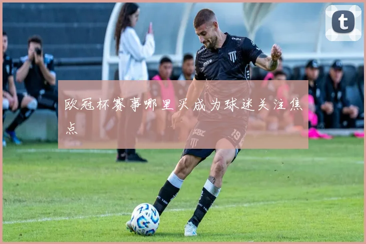 欧冠杯赛事哪里买成为球迷关注焦点