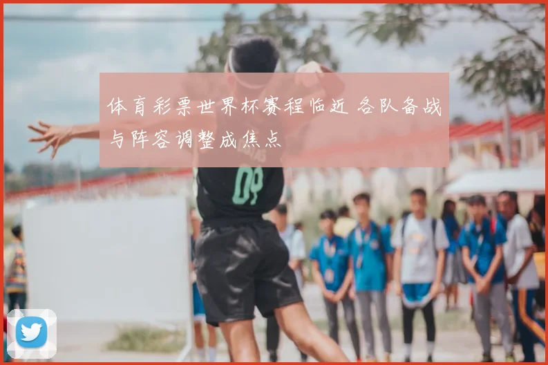 体育彩票世界杯赛程临近 各队备战与阵容调整成焦点