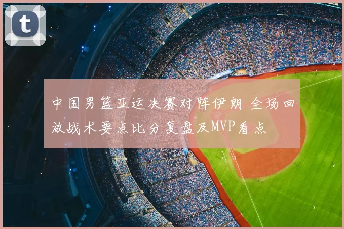 中国男篮亚运决赛对阵伊朗 全场回放战术要点比分复盘及MVP看点