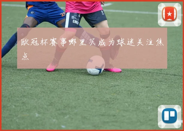 欧冠杯赛事哪里买成为球迷关注焦点