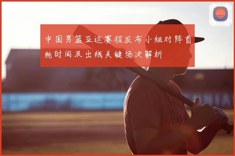 中国男篮亚运赛程发布小组对阵首轮时间及出线关键场次解析