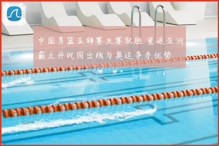 中国男篮亚锦赛决赛取胜 重返亚洲霸主并巩固出线与奥运争夺优势