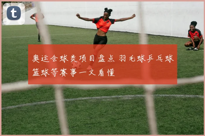 奥运会球类项目盘点 羽毛球乒乓球篮球等赛事一文看懂