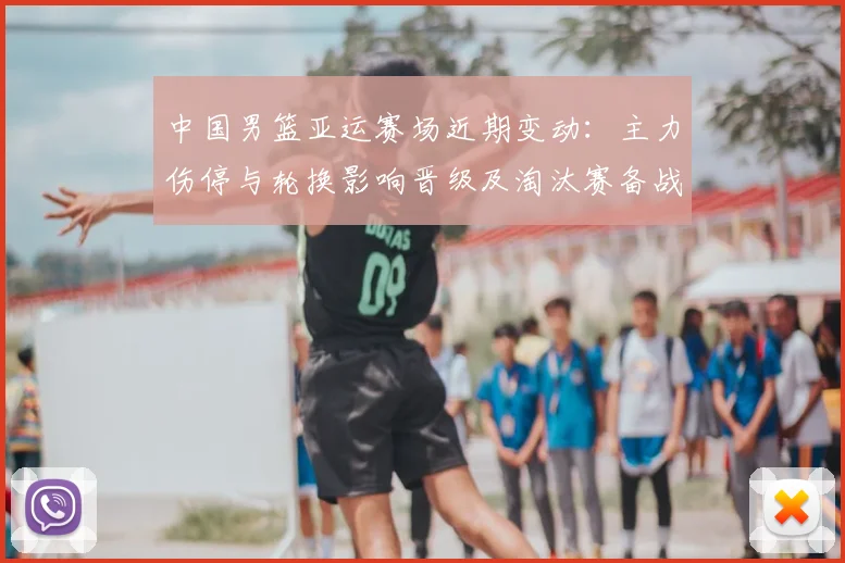 中国男篮亚运赛场近期变动：主力伤停与轮换影响晋级及淘汰赛备战