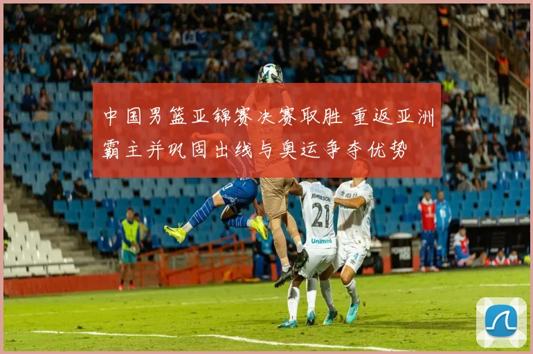 中国男篮亚锦赛决赛取胜 重返亚洲霸主并巩固出线与奥运争夺优势
