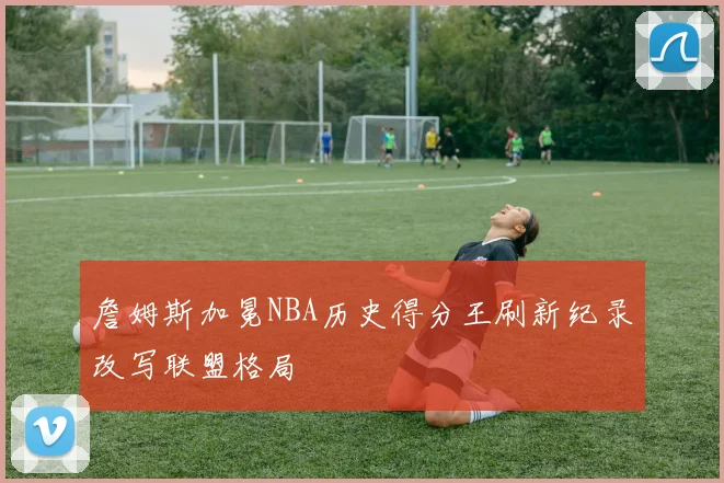 詹姆斯加冕NBA历史得分王刷新纪录改写联盟格局