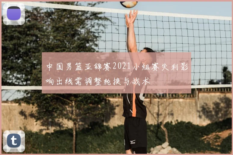 中国男篮亚锦赛2021小组赛失利影响出线需调整轮换与战术