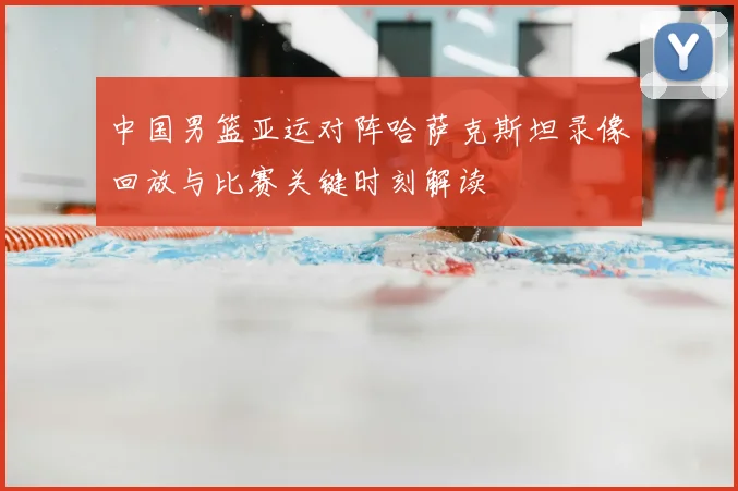 中国男篮亚运对阵哈萨克斯坦录像回放与比赛关键时刻解读