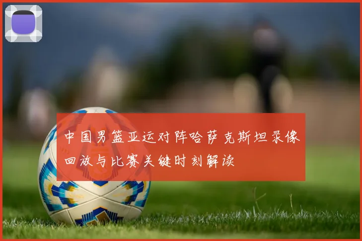 中国男篮亚运对阵哈萨克斯坦录像回放与比赛关键时刻解读